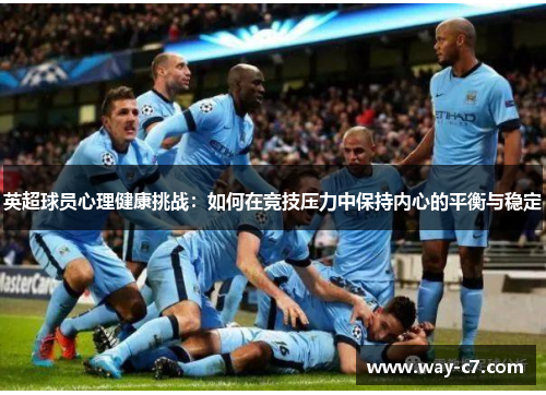 英超球员心理健康挑战：如何在竞技压力中保持内心的平衡与稳定