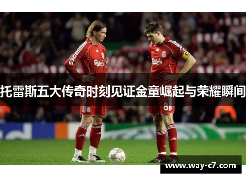 托雷斯五大传奇时刻见证金童崛起与荣耀瞬间