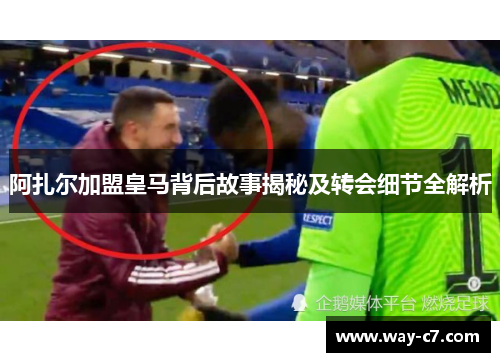 阿扎尔加盟皇马背后故事揭秘及转会细节全解析