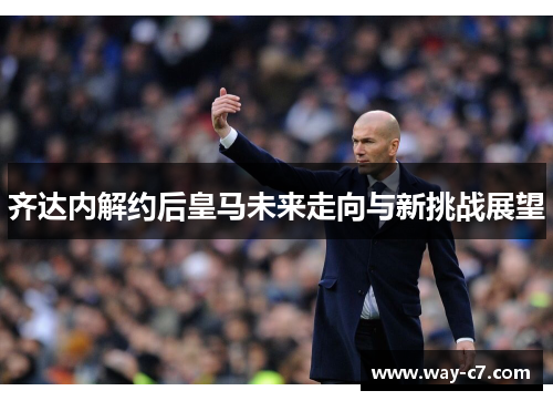 齐达内解约后皇马未来走向与新挑战展望
