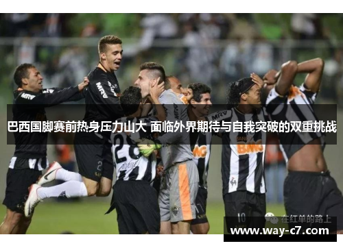 巴西国脚赛前热身压力山大 面临外界期待与自我突破的双重挑战