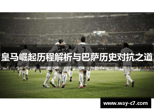皇马崛起历程解析与巴萨历史对抗之道 皇马崛起历程解析与巴萨历史对抗之道
