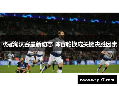 欧冠淘汰赛最新动态 阵容轮换成关键决胜因素 欧冠淘汰赛最新动态 阵容轮换成关键决胜因素