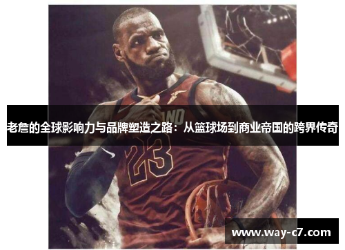 老詹的全球影响力与品牌塑造之路：从篮球场到商业帝国的跨界传奇