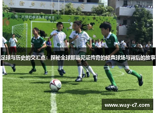 足球与历史的交汇点:探秘全球那些见证传奇的经典球场与背后的故事 足球与历史的交汇点:探秘全球那些见证传奇的经典球场与背后的故事