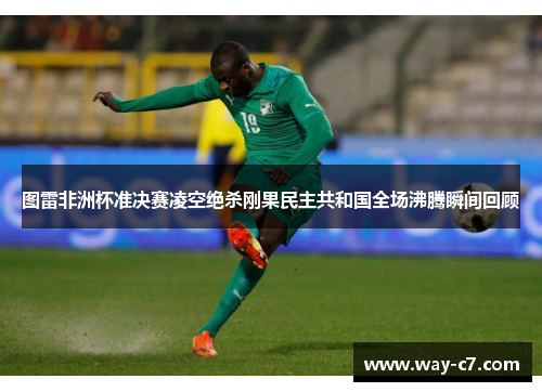 图雷非洲杯准决赛凌空绝杀刚果民主共和国全场沸腾瞬间回顾 图雷非洲杯准决赛凌空绝杀刚果民主共和国全场沸腾瞬间回顾