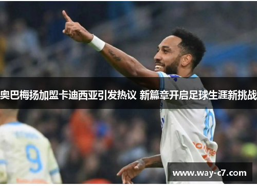 奥巴梅扬加盟卡迪西亚引发热议 新篇章开启足球生涯新挑战 奥巴梅扬加盟卡迪西亚引发热议 新篇章开启足球生涯新挑战