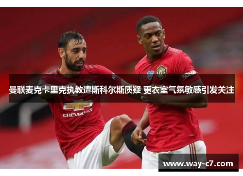 曼联麦克卡里克执教遭斯科尔斯质疑 更衣室气氛敏感引发关注