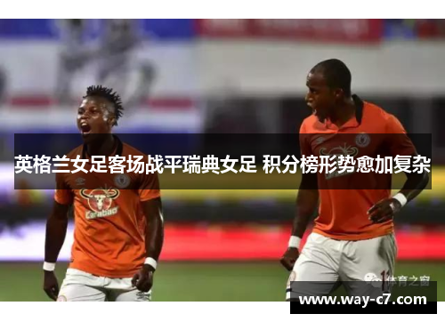 英格兰女足客场战平瑞典女足 积分榜形势愈加复杂