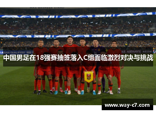 中国男足在18强赛抽签落入C组面临激烈对决与挑战